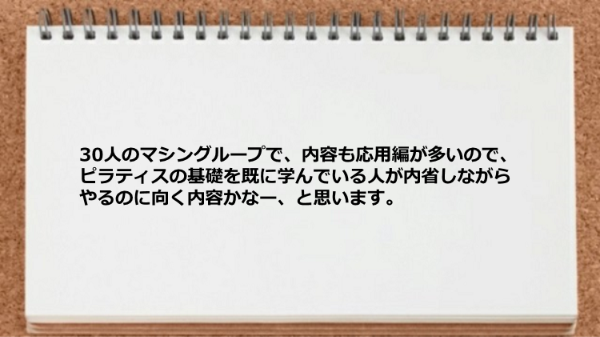 30人のマシングループで、内容も応用編が多いので、ピラティスの基礎を既に学んでいる人が内省しながらやるのに向く内容かなー、と思います。