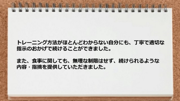 トレーニング方法がほとんどわからない自分にも、丁寧で適切な指導が受けられ、 食事に関しても無理な制限はせず続けられるような内容でした。