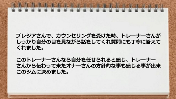 カウンセリングでは、トレーナーがしっかり自分の目を見ながら話をしてくれ質問にも丁寧に答えてくれたのでこのジムに決めました。