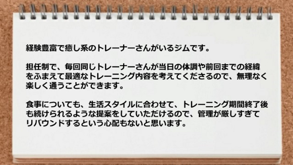 毎回同じトレーナーさんが当日の体調や前回までの経緯をふまえて最適なトレーニング内容を考えてくださるので、無理なく楽しく通える。