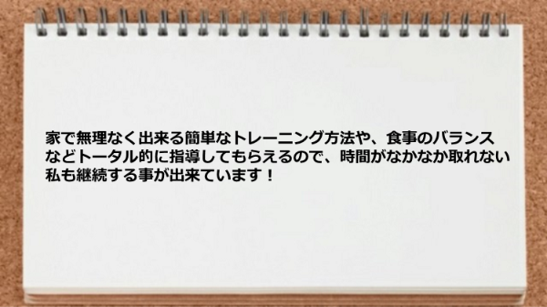 家で無理なく出来る簡単なトレーニング方法や、食事のバランスなどトータル的に指導してもらえるので 助かりました。