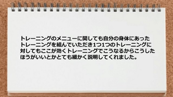 トレーニングのメニューに関しても自分の身体にあったトレーニングを組んでいただき1つ1つのトレーニングの説明までしてくれました。