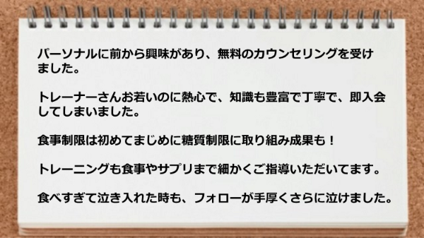 トレーニングも食事やサプリまで細かく指導してもらい、食べすぎて泣き入れた時もフォローが手厚いです。