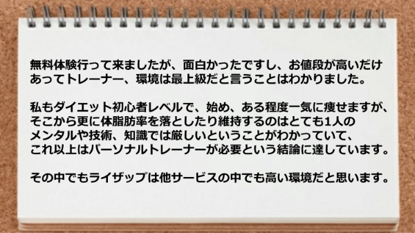 値段が高いだけあってトレーナー、環境は最上級で、自分１人のメンタルや技術、知識では厳しいのであればパーソナルトレーナーは必須です。