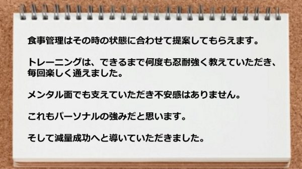 食事管理の提案、 何度も忍耐強く教えていただいたトレーニングのお陰で、毎回楽しく通えました。