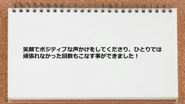 笑顔でポジティブな声かけをしてくれるので、ひとりでは頑張れなかった回数もこなす事ができました。