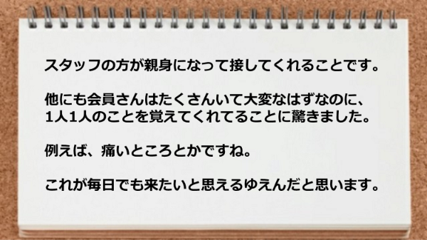 スタッフの方が親身になって接してくれるので毎日でも来たいと思えました