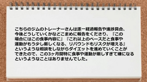 トレーナーは逐一経過報告や進捗具合、今後どうしていくかなどこまめに報告をくださり、相談をしながらダイエットを進めていくことができた