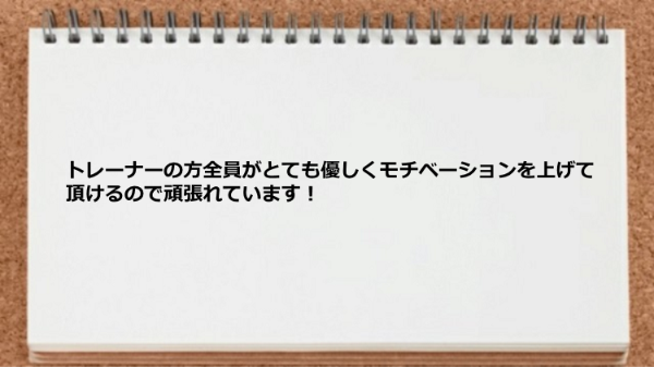 トレーナーの方全員がとても優しくモチベーションを上げて頂けるので頑張れています！