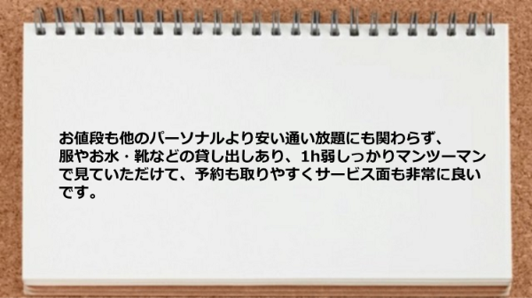 安い通い放題にも関わらず、服やお水・靴などの貸し出しあり、しっかりマンツーマンで見ていただけますし予約も取りやすいです。