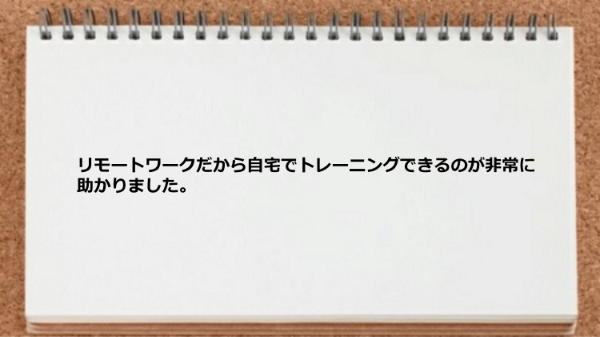 リモートワークだから自宅でトレーニングできるのが非常に助かりました。