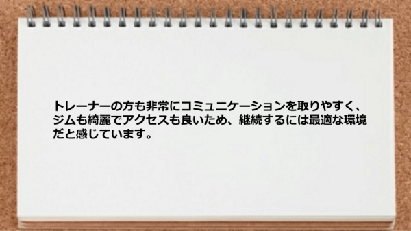 トレーナーとコミュニケーションが取りやすく、ジムも綺麗でアクセスも良いため、継続するには最適な環境です。