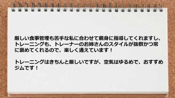 食事管理も苦手な私に合わせて指導してくれますし、トレーニングはきちんと厳しいですが、空気はゆるめです。