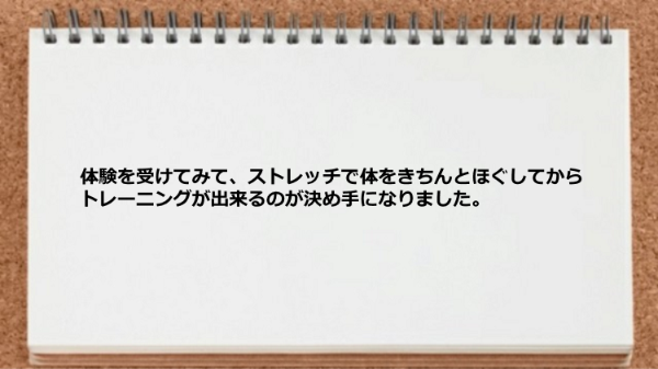 ストレッチで体をきちんとほぐしてからトレーニングが出来るのが決め手になりました。