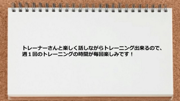 トレーナーと楽しく話しながらトレーニング出来るので毎回楽しみ