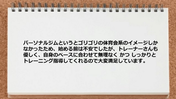 パーソナルジムを始める前は不安でしたが、トレーナーは優しく、自身のペースに合わせて無理なく しっかりとトレーニング指導してます。