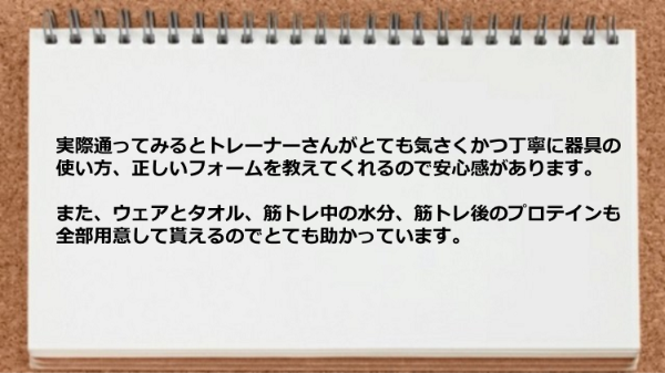 トレーナーは器具の使い方、正しいフォームを教えてくれますし、ウェア、タオル、水分、プロテインも全部用意して貰えるのでとても助かっています。