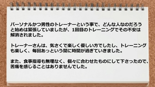 トレーナーは気さくで楽しく優しくトレーニングも楽しく食事指導も無理なく苦痛を感じることはありませんでした。