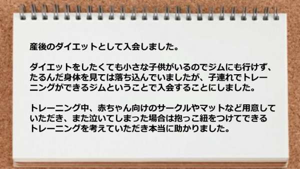 子連れでトレーニングができるジムなので入会しましたが、 トレーニング中、赤ちゃん向けのサークルやマットなど用意してもらったり、泣いた場合は抱っこ紐をつけてできるトレーニングを考えていただき助かりました。